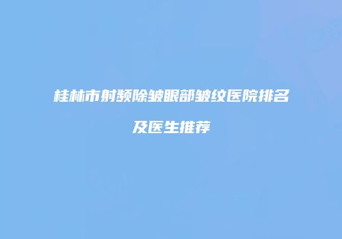 桂林市射频除皱眼部皱纹医院排名及医生推荐