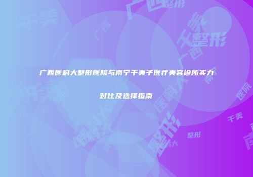 广西医科大整形医院与南宁千美子医疗美容诊所实力对比及选择指南