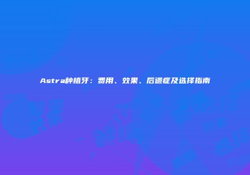 Astra种植牙：费用、效果、后遗症及选择指南