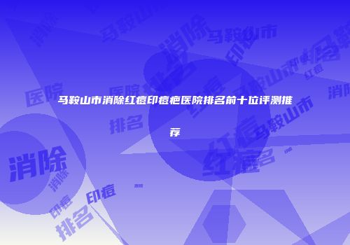 马鞍山市消除红痘印痘疤医院排名前十位评测推荐