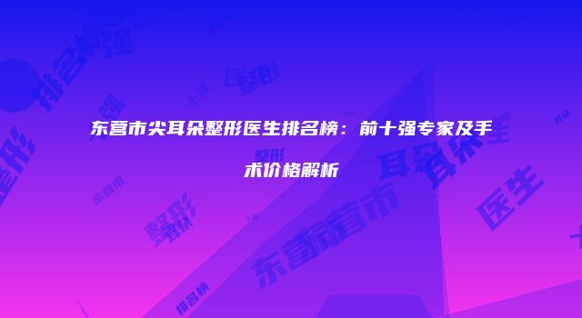 东营市尖耳朵整形医生排名榜：前十强专家及手术价格解析