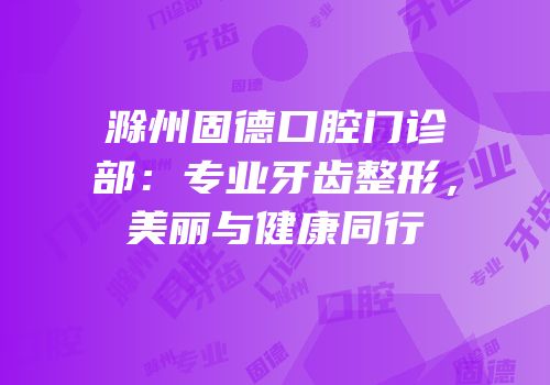 滁州固德口腔门诊部：专业牙齿整形，美丽与健康同行
