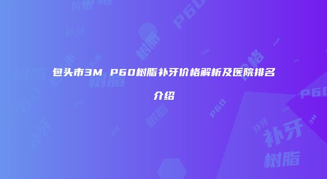 包头市3M P60树脂补牙价格解析及医院排名介绍