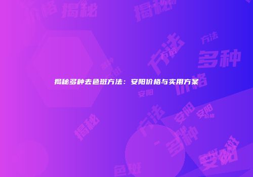 揭秘多种去色斑方法：安阳价格与实用方案