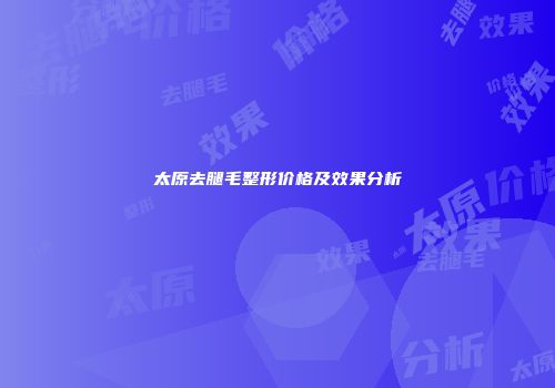 太原去腿毛整形价格及效果分析