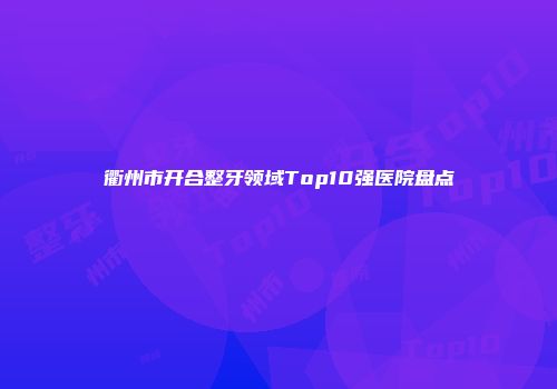 衢州市开合整牙领域Top10强医院盘点