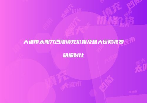 大连市太阳穴凹陷填充价格及各大医院收费明细对比
