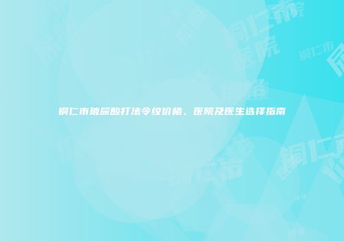铜仁市玻尿酸打法令纹价格、医院及医生选择指南
