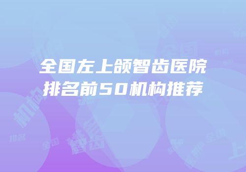 全国左上颌智齿医院排名前50机构推荐