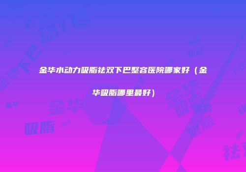 金华水动力吸脂祛双下巴整容医院哪家好（金华吸脂哪里最好）