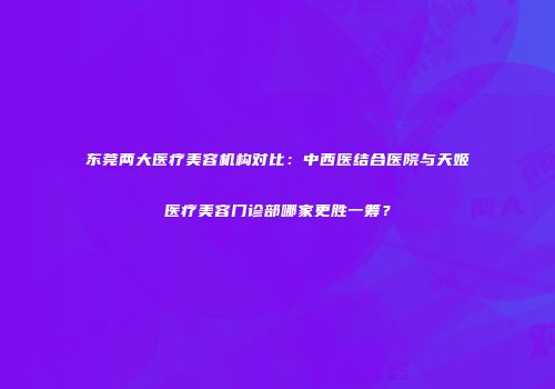 东莞两大医疗美容机构对比：中西医结合医院与天姬医疗美容门诊部哪家更胜一筹？