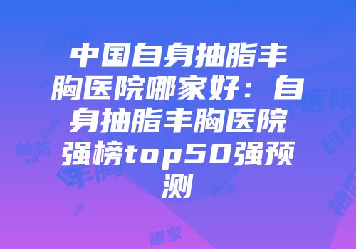 中国自身抽脂丰胸医院哪家好：自身抽脂丰胸医院强榜top50强预测
