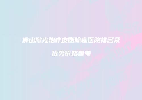 佛山激光治疗皮脂腺痣医院排名及优势价格参考