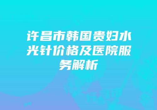 许昌市韩国贵妇水光针价格及医院服务解析