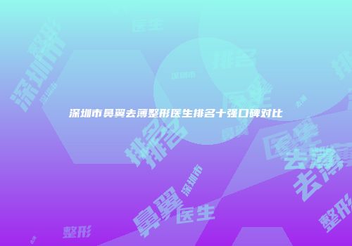 深圳市鼻翼去薄整形医生排名十强口碑对比