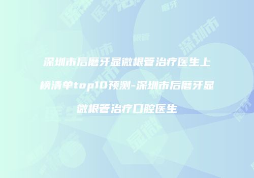 深圳市后磨牙显微根管治疗医生上榜清单top10预测-深圳市后磨牙显微根管治疗口腔医生