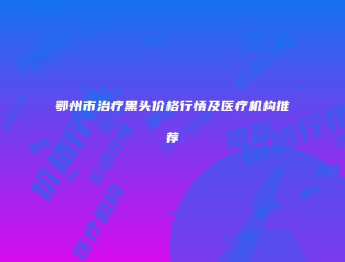 鄂州市治疗黑头价格行情及医疗机构推荐