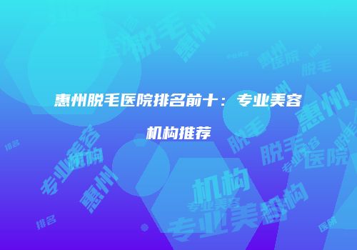 惠州脱毛医院排名前十：专业美容机构推荐