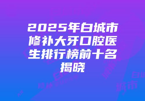 2025年白城市修补大牙口腔医生排行榜前十名揭晓