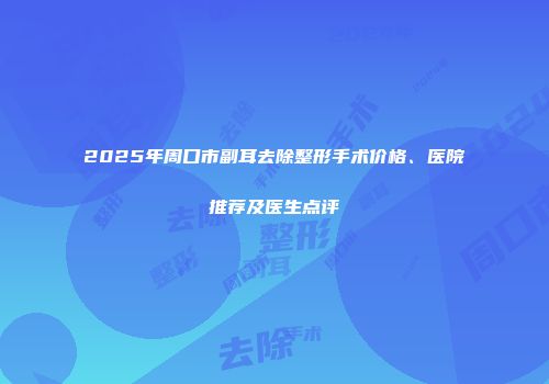 2025年周口市副耳去除整形手术价格、医院推荐及医生点评