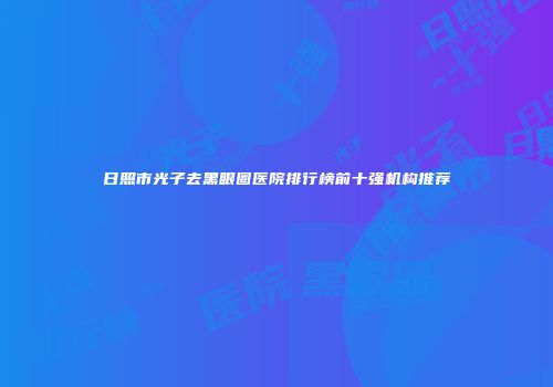 日照市光子去黑眼圈医院排行榜前十强机构推荐