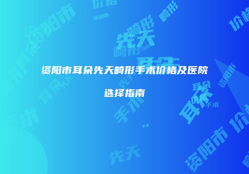 资阳市耳朵先天畸形手术价格及医院选择指南