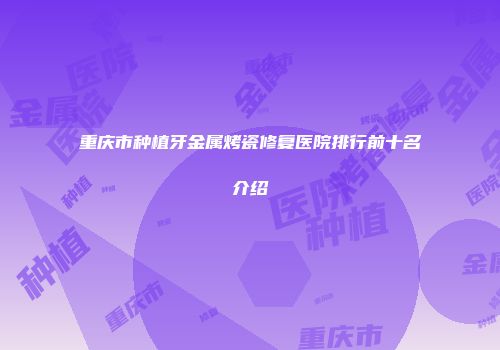 重庆市种植牙金属烤瓷修复医院排行前十名介绍