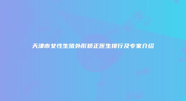 天津市女性生殖外形矫正医生排行及专家介绍