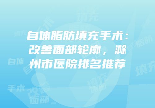 自体脂肪填充手术：改善面部轮廓，滁州市医院排名推荐