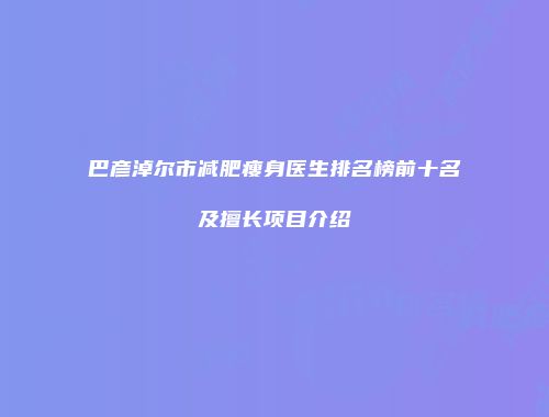 巴彦淖尔市减肥瘦身医生排名榜前十名及擅长项目介绍