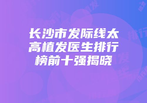 长沙市发际线太高植发医生排行榜前十强揭晓