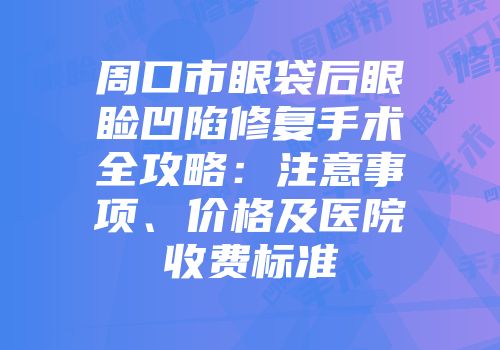 周口市眼袋后眼睑凹陷修复手术全攻略：注意事项、价格及医院收费标准