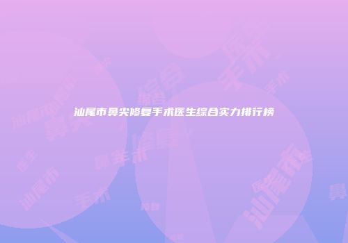 汕尾市鼻尖修复手术医生综合实力排行榜