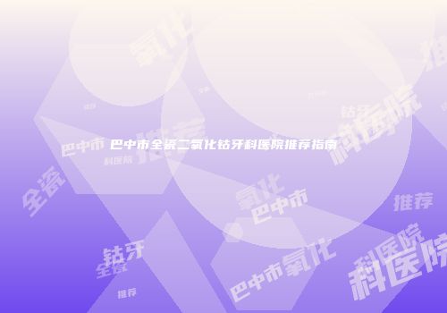 巴中市全瓷二氧化钴牙科医院推荐指南