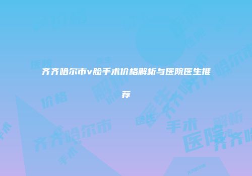 齐齐哈尔市v脸手术价格解析与医院医生推荐