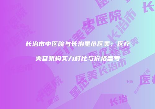 长治市中医院与长治星范医美：医疗美容机构实力对比与价格参考