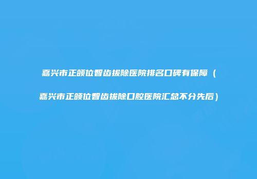 嘉兴市正颌位智齿拔除医院排名口碑有保障（嘉兴市正颌位智齿拔除口腔医院汇总不分先后）