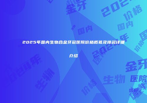 2025年国内生物合金牙冠医院价格概览及排名详细介绍