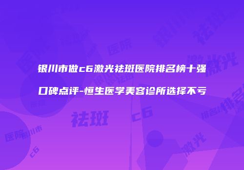 银川市做c6激光祛斑医院排名榜十强口碑点评-恒生医学美容诊所选择不亏
