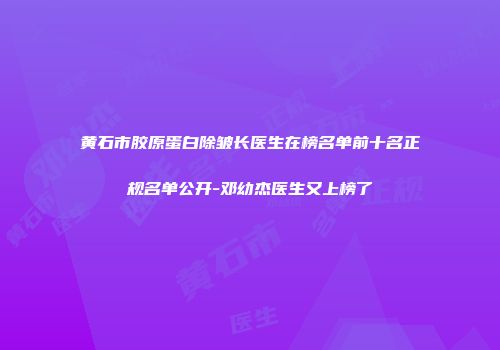 黄石市胶原蛋白除皱长医生在榜名单前十名正规名单公开-邓幼杰医生又上榜了