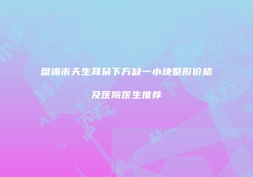 盘锦市天生耳朵下方缺一小块整形价格及医院医生推荐