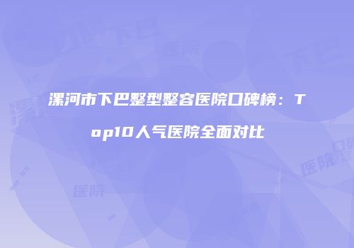 漯河市下巴整型整容医院口碑榜：Top10人气医院全面对比