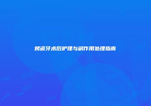 烤瓷牙术后护理与副作用处理指南