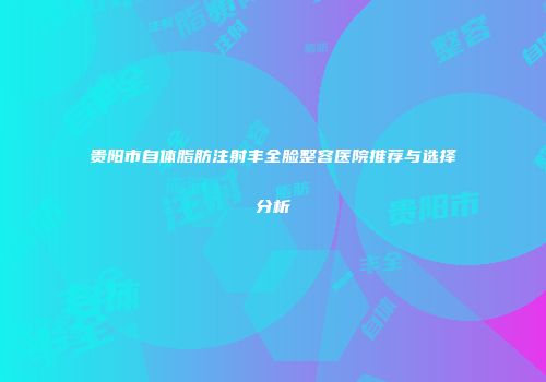 贵阳市自体脂肪注射丰全脸整容医院推荐与选择分析
