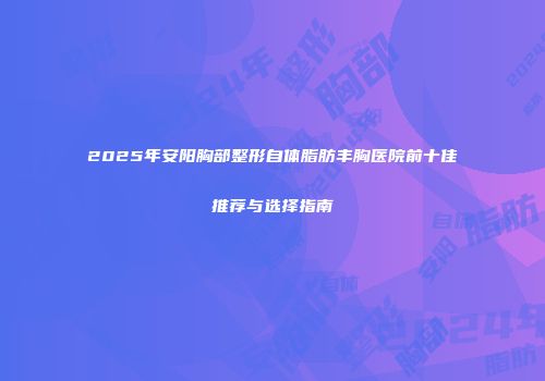 2025年安阳胸部整形自体脂肪丰胸医院前十佳推荐与选择指南