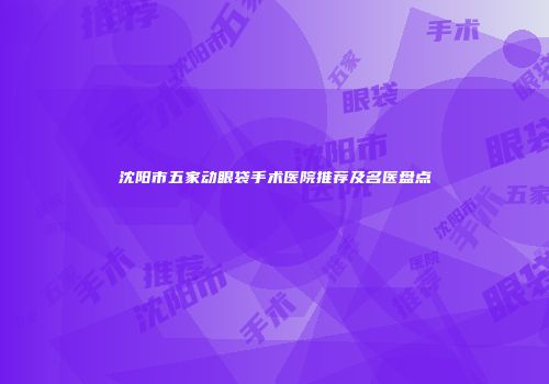 沈阳市五家动眼袋手术医院推荐及名医盘点