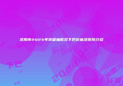 沈阳市2025年环吸抽脂双下巴价格及医院介绍