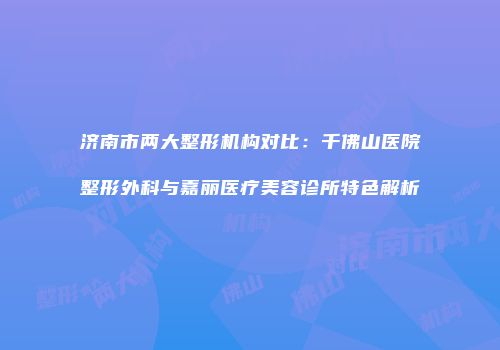 济南市两大整形机构对比：千佛山医院整形外科与嘉丽医疗美容诊所特色解析