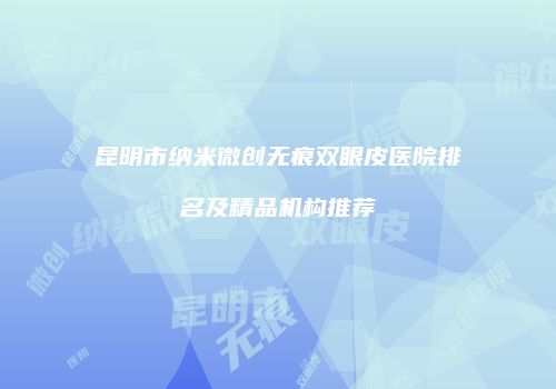 昆明市纳米微创无痕双眼皮医院排名及精品机构推荐