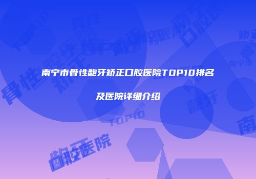 南宁市骨性龅牙矫正口腔医院TOP10排名及医院详细介绍